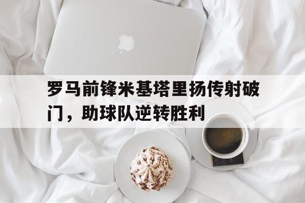 罗马前锋米基塔里扬传射破门，助球队逆转胜利的简单介绍